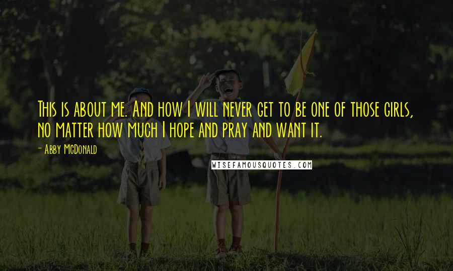 Abby McDonald Quotes: This is about me. And how I will never get to be one of those girls, no matter how much I hope and pray and want it.