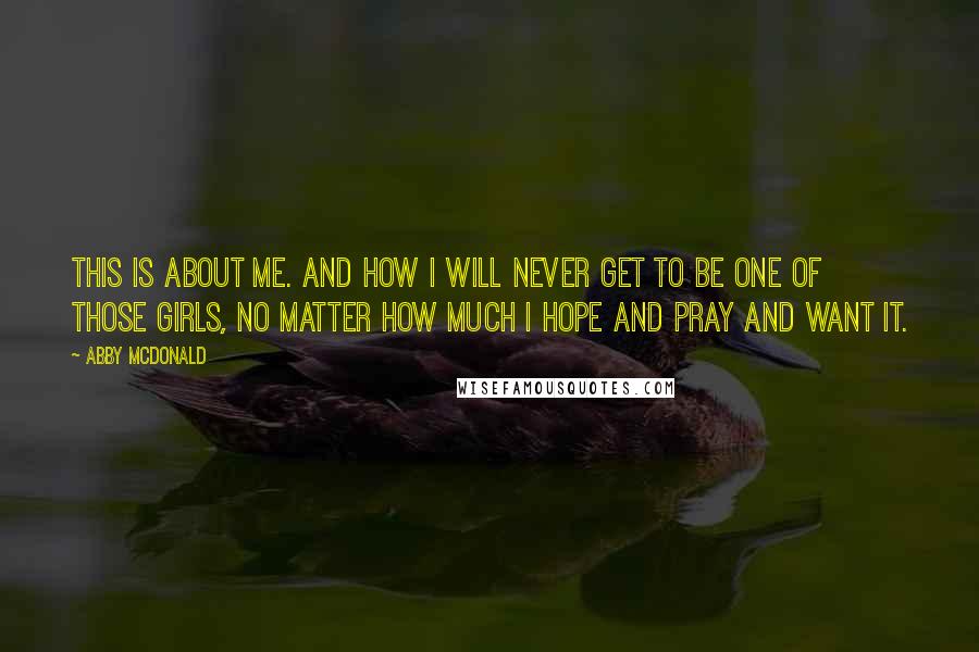 Abby McDonald Quotes: This is about me. And how I will never get to be one of those girls, no matter how much I hope and pray and want it.