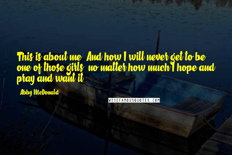 Abby McDonald Quotes: This is about me. And how I will never get to be one of those girls, no matter how much I hope and pray and want it.