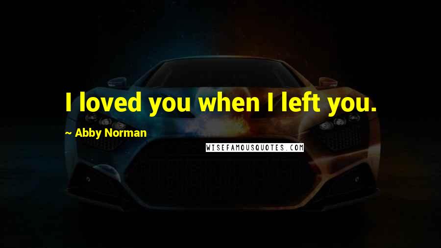 Abby Norman Quotes: I loved you when I left you.