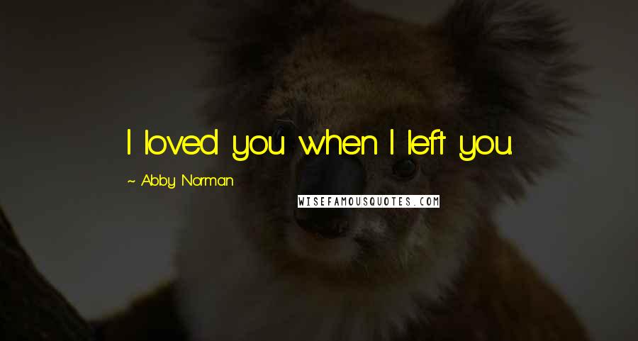 Abby Norman Quotes: I loved you when I left you.