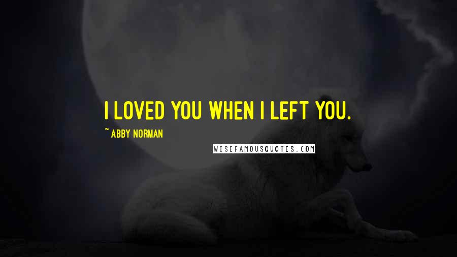 Abby Norman Quotes: I loved you when I left you.