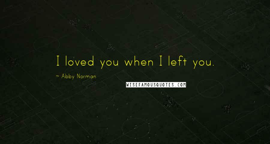 Abby Norman Quotes: I loved you when I left you.