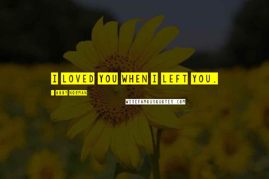 Abby Norman Quotes: I loved you when I left you.