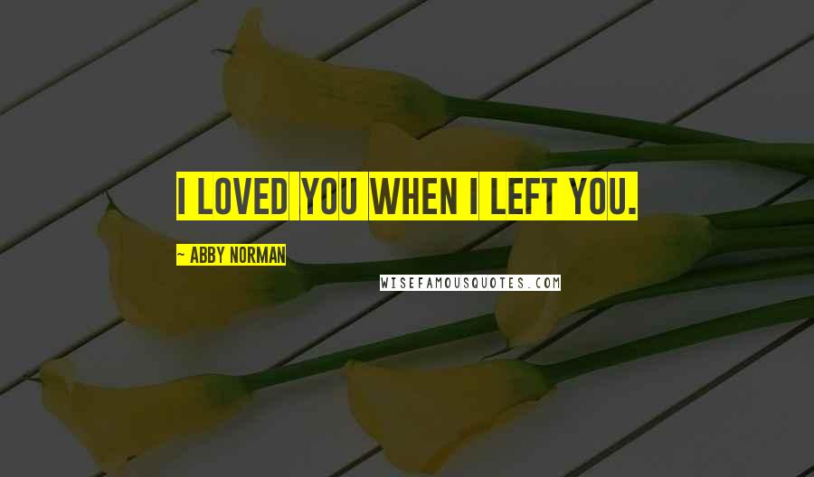 Abby Norman Quotes: I loved you when I left you.