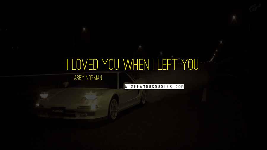 Abby Norman Quotes: I loved you when I left you.