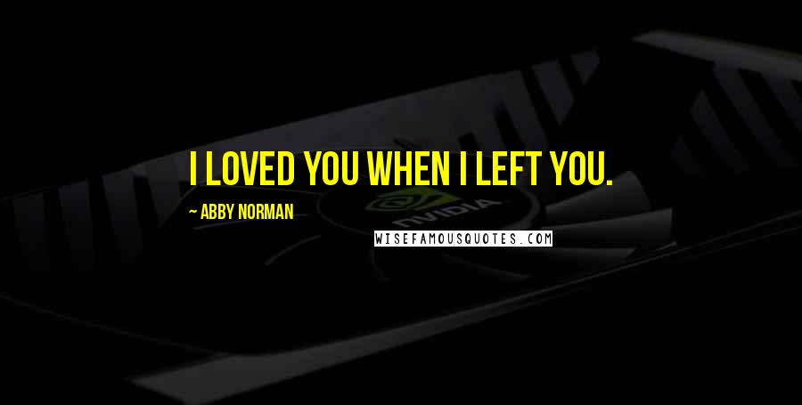 Abby Norman Quotes: I loved you when I left you.