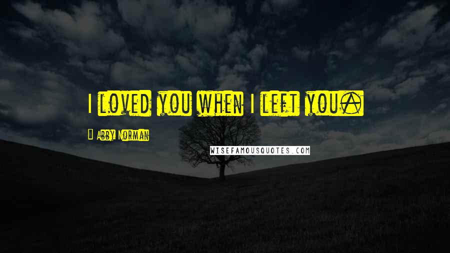 Abby Norman Quotes: I loved you when I left you.