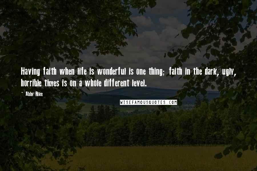 Abby Rike Quotes: Having faith when life is wonderful is one thing; faith in the dark, ugly, horrible times is on a whole different level.