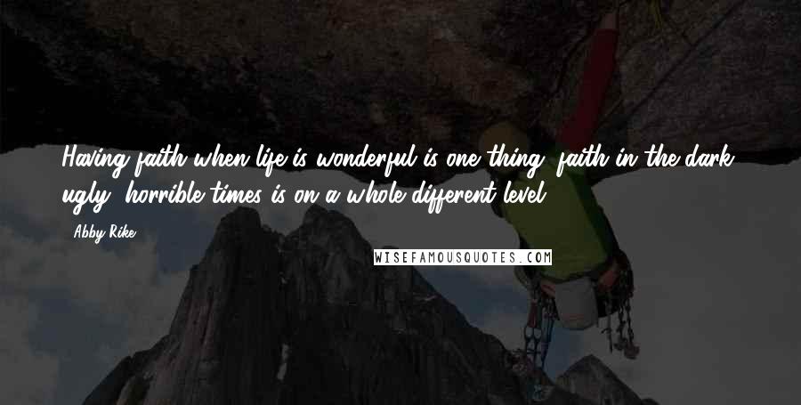 Abby Rike Quotes: Having faith when life is wonderful is one thing; faith in the dark, ugly, horrible times is on a whole different level.