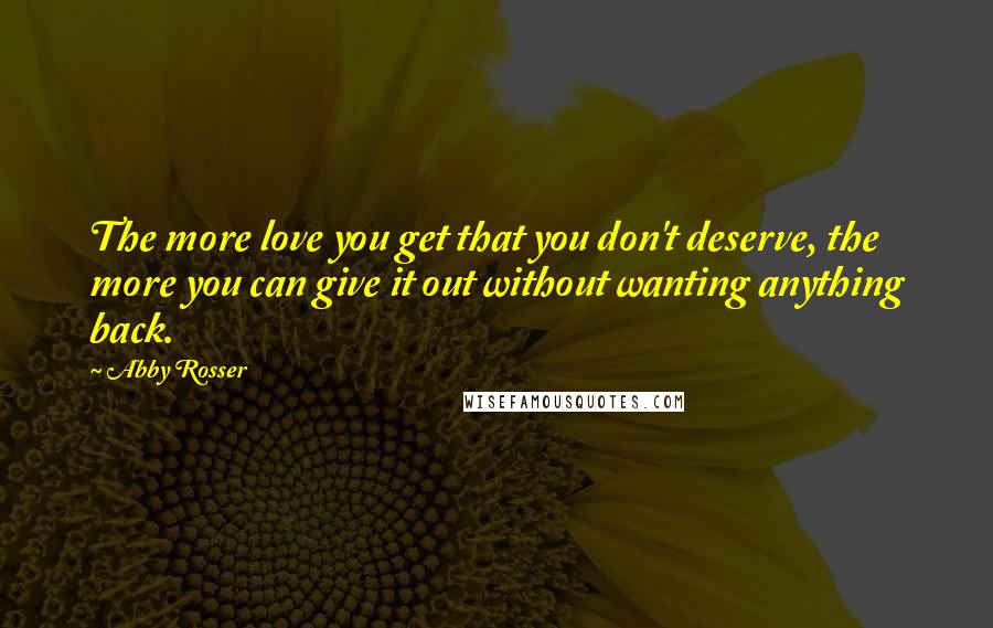 Abby Rosser Quotes: The more love you get that you don't deserve, the more you can give it out without wanting anything back.