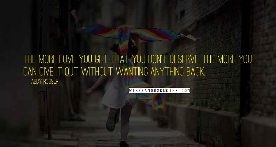 Abby Rosser Quotes: The more love you get that you don't deserve, the more you can give it out without wanting anything back.