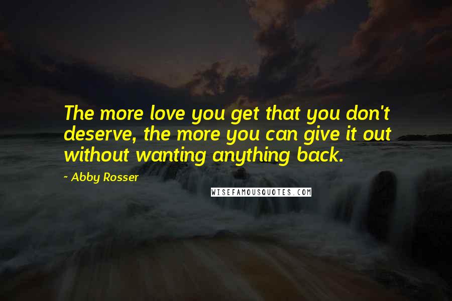 Abby Rosser Quotes: The more love you get that you don't deserve, the more you can give it out without wanting anything back.