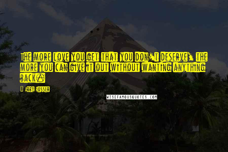 Abby Rosser Quotes: The more love you get that you don't deserve, the more you can give it out without wanting anything back.