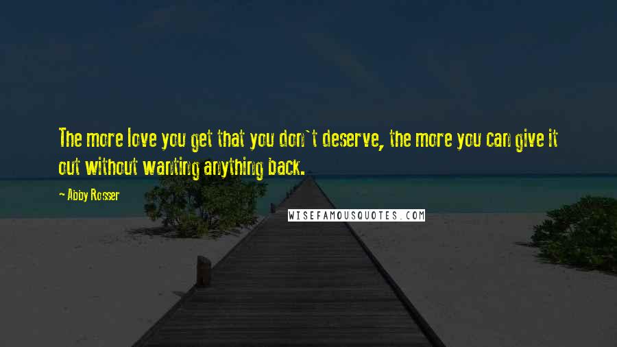 Abby Rosser Quotes: The more love you get that you don't deserve, the more you can give it out without wanting anything back.