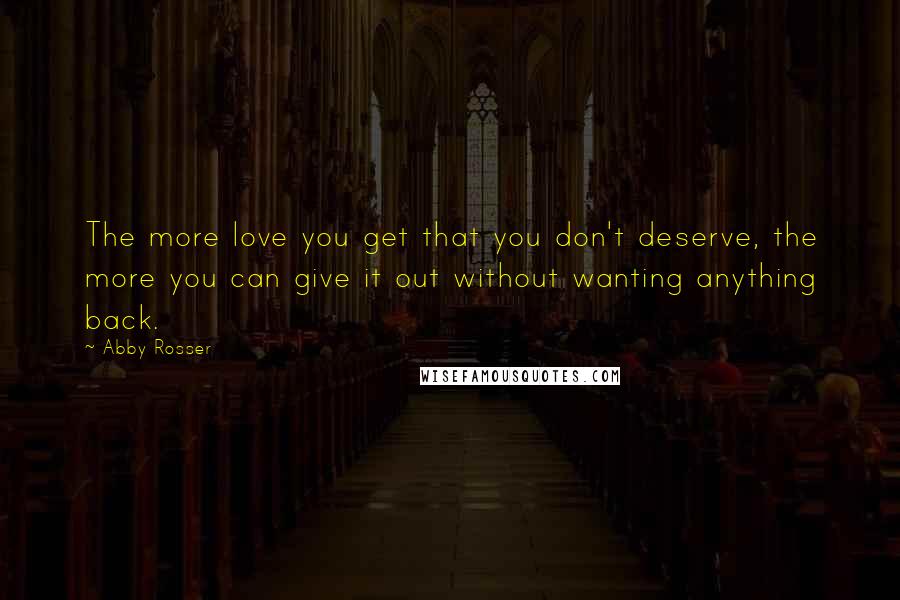 Abby Rosser Quotes: The more love you get that you don't deserve, the more you can give it out without wanting anything back.