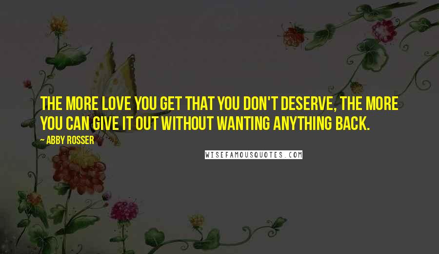 Abby Rosser Quotes: The more love you get that you don't deserve, the more you can give it out without wanting anything back.