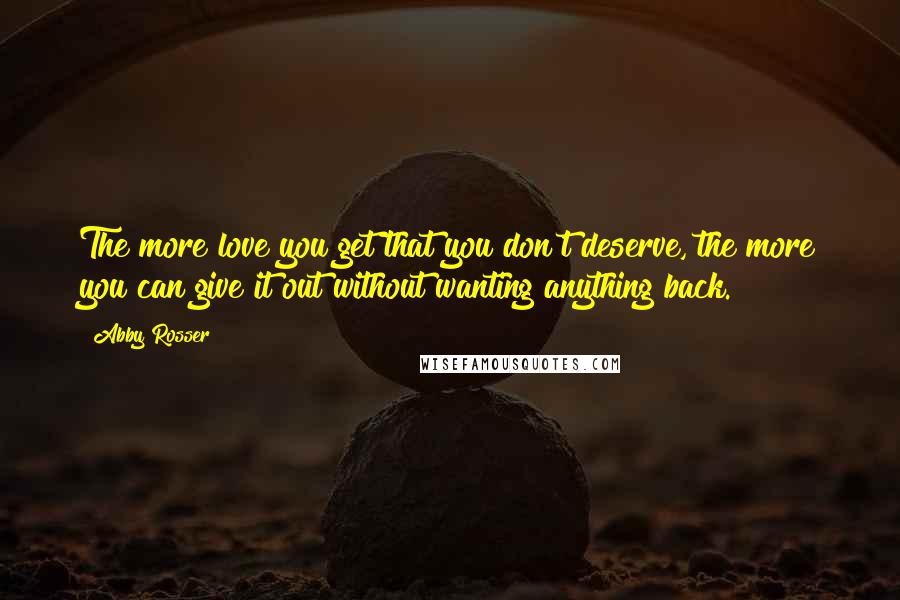 Abby Rosser Quotes: The more love you get that you don't deserve, the more you can give it out without wanting anything back.