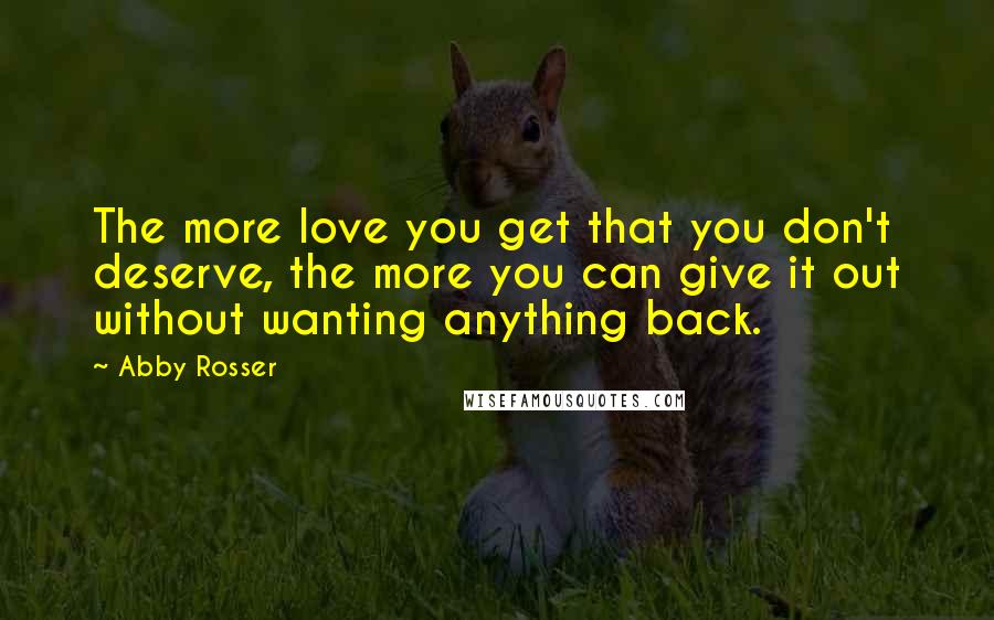 Abby Rosser Quotes: The more love you get that you don't deserve, the more you can give it out without wanting anything back.