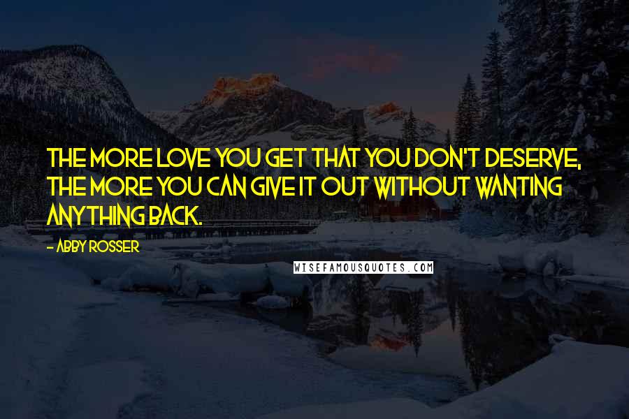 Abby Rosser Quotes: The more love you get that you don't deserve, the more you can give it out without wanting anything back.