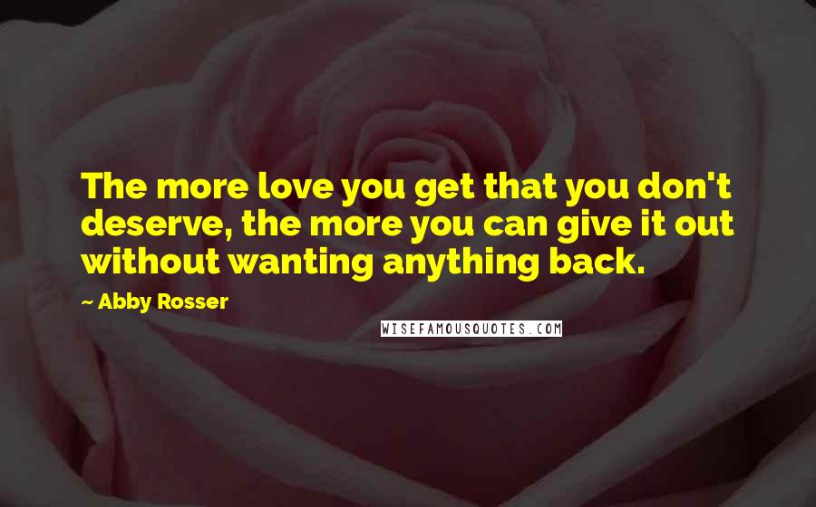 Abby Rosser Quotes: The more love you get that you don't deserve, the more you can give it out without wanting anything back.