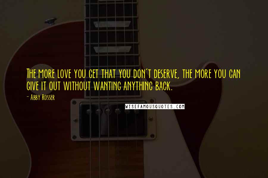 Abby Rosser Quotes: The more love you get that you don't deserve, the more you can give it out without wanting anything back.