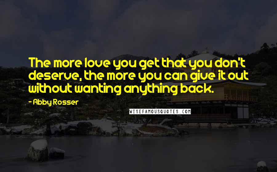 Abby Rosser Quotes: The more love you get that you don't deserve, the more you can give it out without wanting anything back.