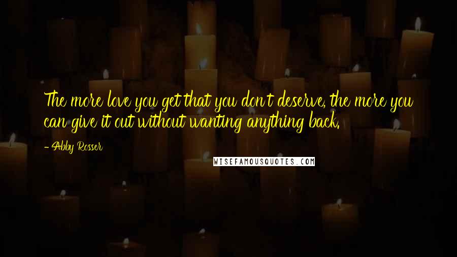 Abby Rosser Quotes: The more love you get that you don't deserve, the more you can give it out without wanting anything back.