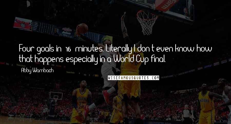 Abby Wambach Quotes: Four goals in (16) minutes. Literally I don't even know how that happens especially in a World Cup final.