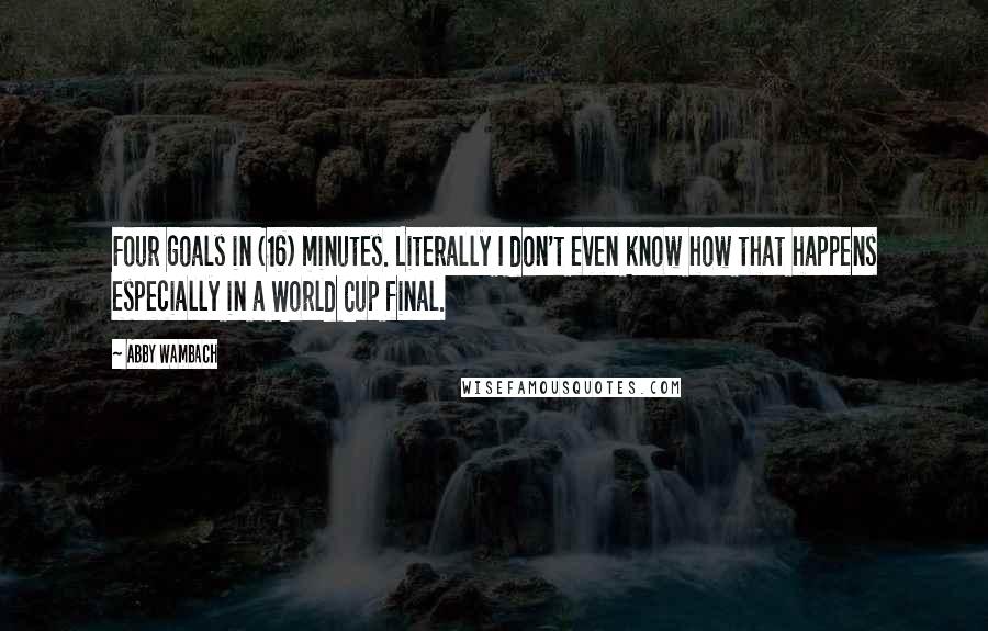 Abby Wambach Quotes: Four goals in (16) minutes. Literally I don't even know how that happens especially in a World Cup final.