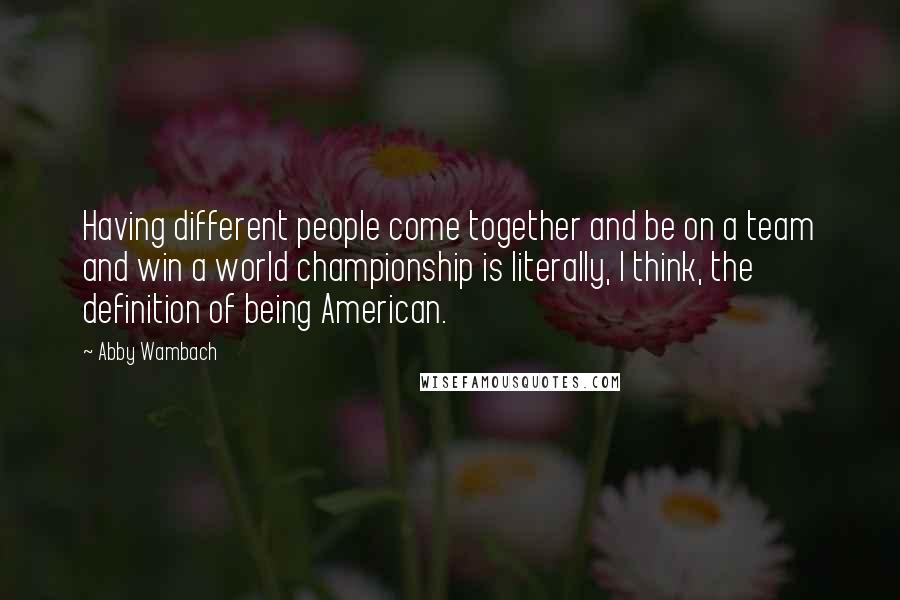 Abby Wambach Quotes: Having different people come together and be on a team and win a world championship is literally, I think, the definition of being American.