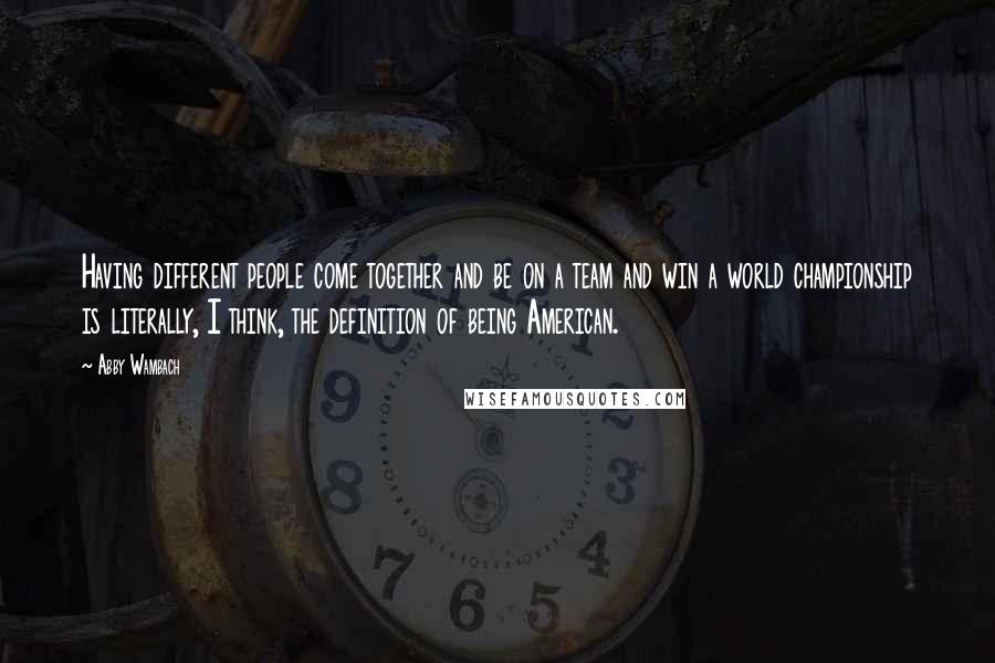 Abby Wambach Quotes: Having different people come together and be on a team and win a world championship is literally, I think, the definition of being American.