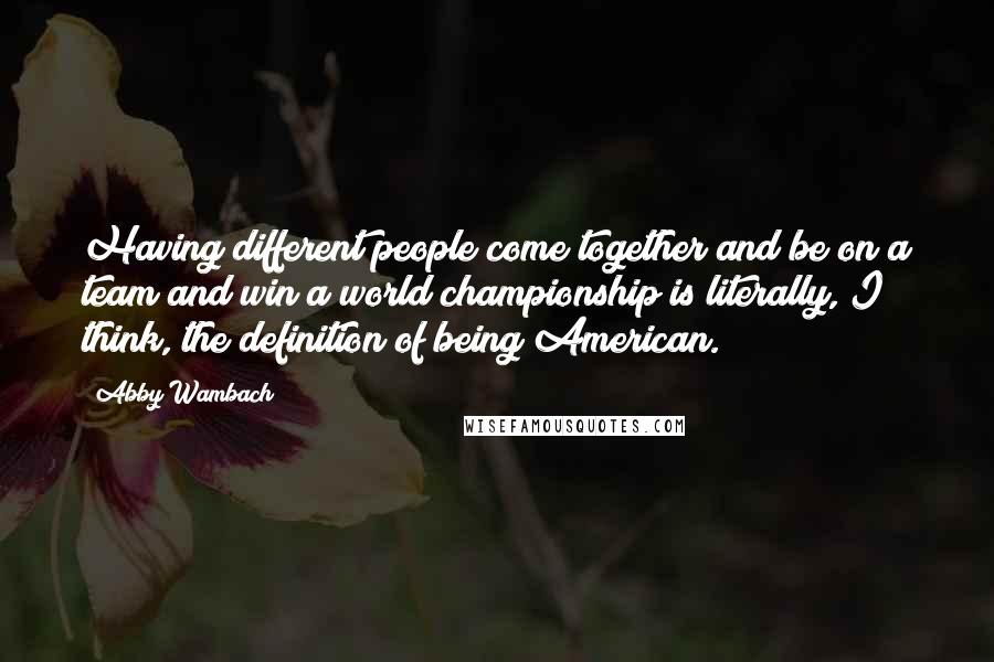 Abby Wambach Quotes: Having different people come together and be on a team and win a world championship is literally, I think, the definition of being American.