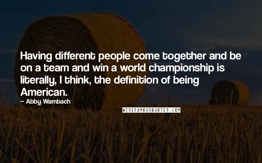 Abby Wambach Quotes: Having different people come together and be on a team and win a world championship is literally, I think, the definition of being American.