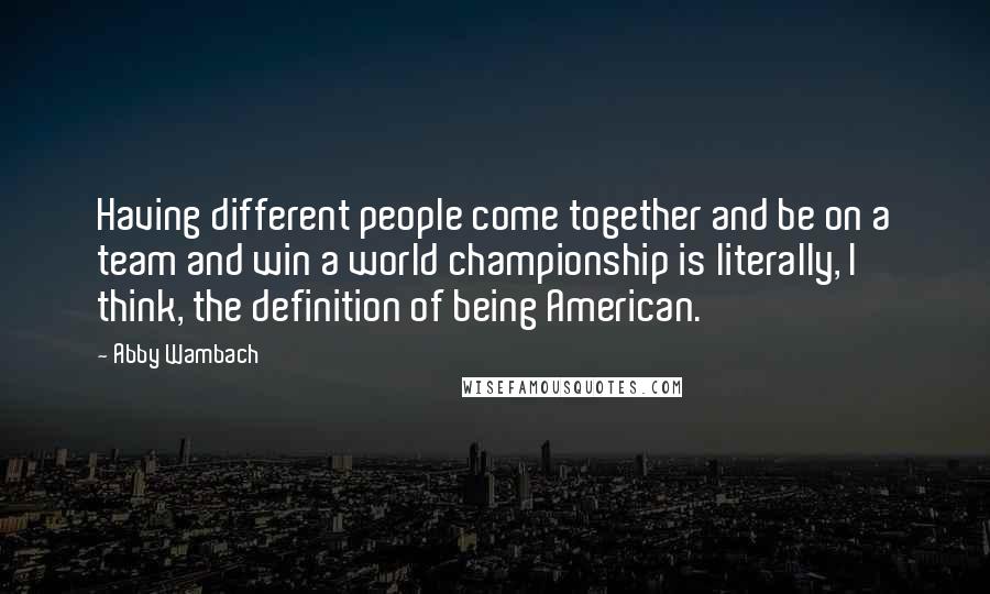 Abby Wambach Quotes: Having different people come together and be on a team and win a world championship is literally, I think, the definition of being American.