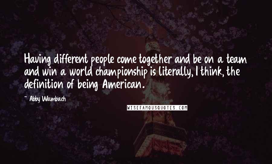 Abby Wambach Quotes: Having different people come together and be on a team and win a world championship is literally, I think, the definition of being American.