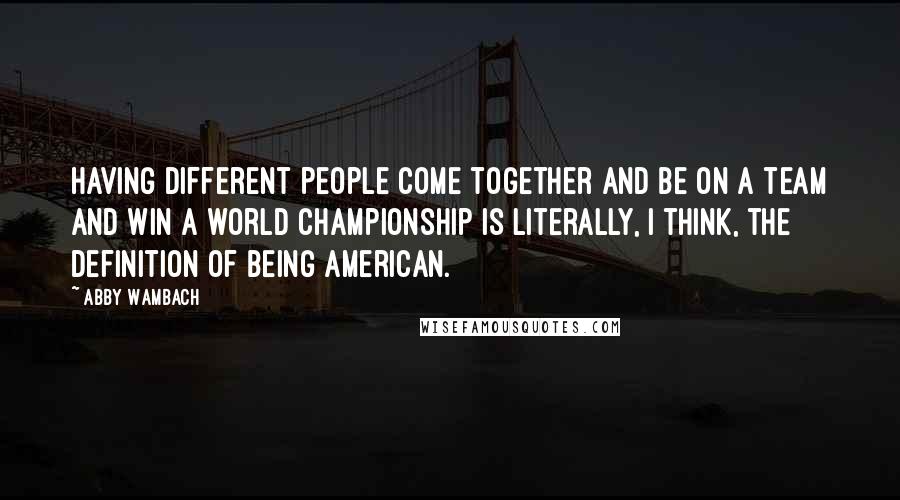 Abby Wambach Quotes: Having different people come together and be on a team and win a world championship is literally, I think, the definition of being American.