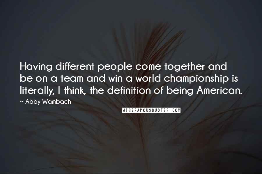 Abby Wambach Quotes: Having different people come together and be on a team and win a world championship is literally, I think, the definition of being American.