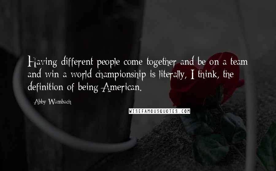 Abby Wambach Quotes: Having different people come together and be on a team and win a world championship is literally, I think, the definition of being American.