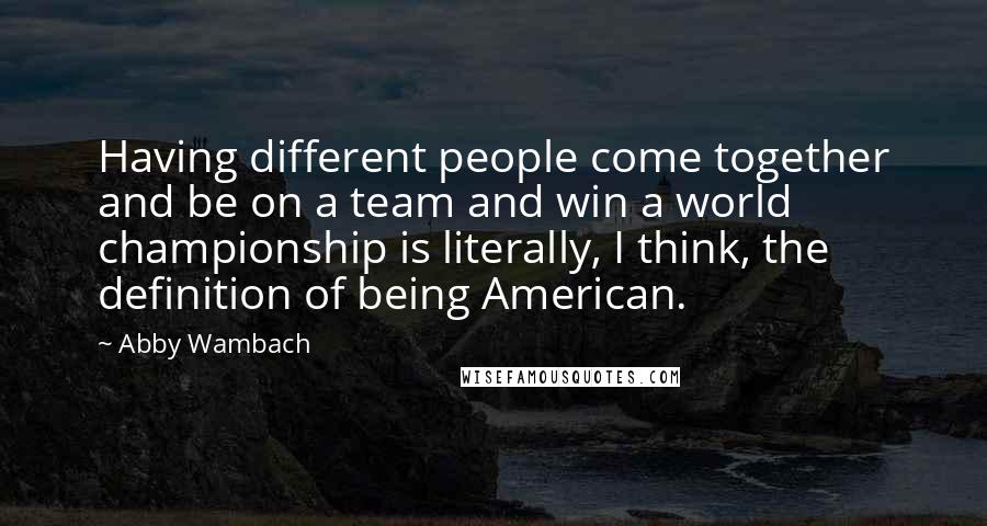 Abby Wambach Quotes: Having different people come together and be on a team and win a world championship is literally, I think, the definition of being American.