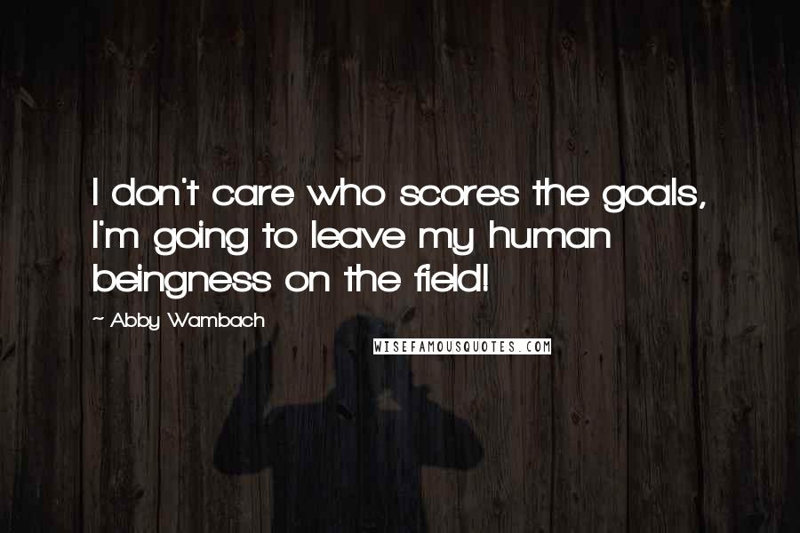 Abby Wambach Quotes: I don't care who scores the goals, I'm going to leave my human beingness on the field!