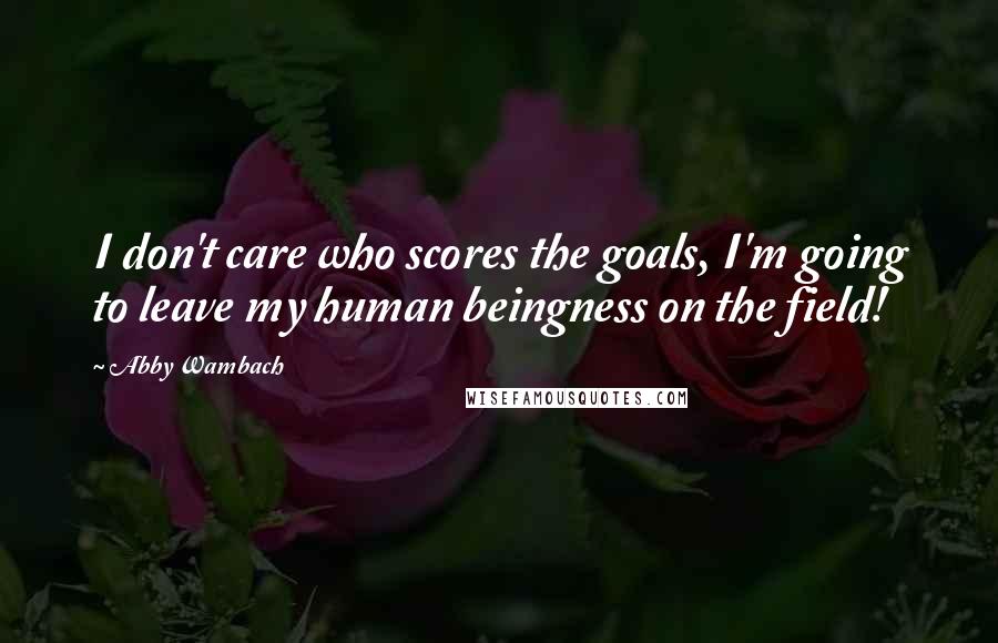 Abby Wambach Quotes: I don't care who scores the goals, I'm going to leave my human beingness on the field!