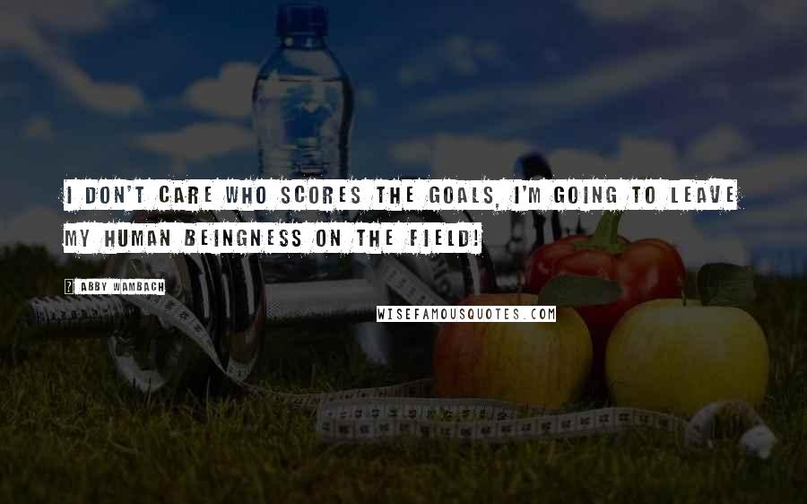 Abby Wambach Quotes: I don't care who scores the goals, I'm going to leave my human beingness on the field!