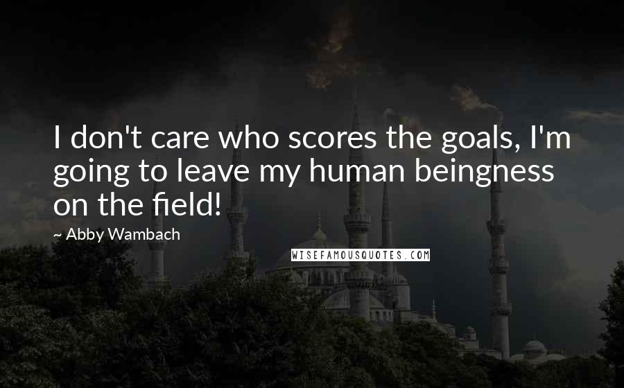 Abby Wambach Quotes: I don't care who scores the goals, I'm going to leave my human beingness on the field!
