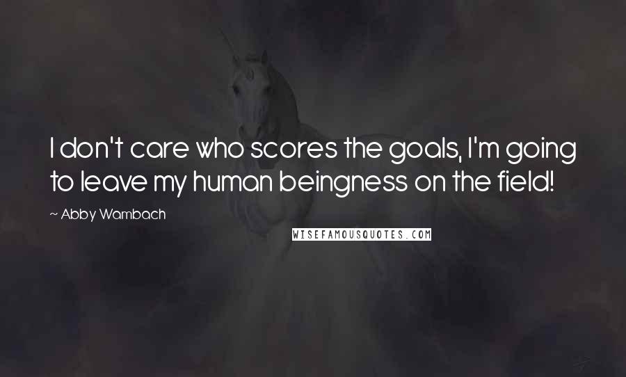 Abby Wambach Quotes: I don't care who scores the goals, I'm going to leave my human beingness on the field!