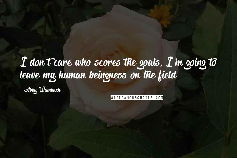 Abby Wambach Quotes: I don't care who scores the goals, I'm going to leave my human beingness on the field!