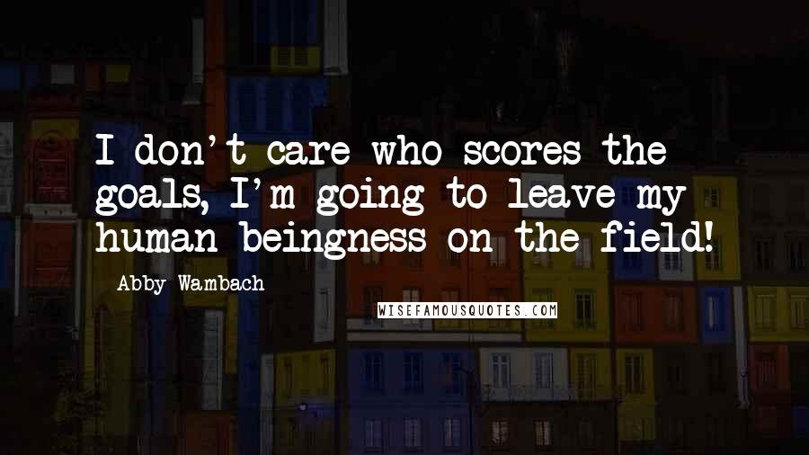 Abby Wambach Quotes: I don't care who scores the goals, I'm going to leave my human beingness on the field!
