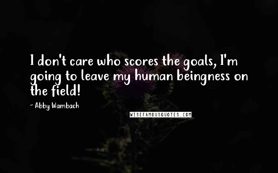 Abby Wambach Quotes: I don't care who scores the goals, I'm going to leave my human beingness on the field!
