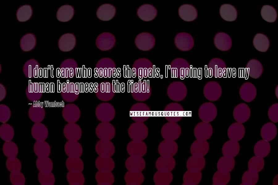 Abby Wambach Quotes: I don't care who scores the goals, I'm going to leave my human beingness on the field!