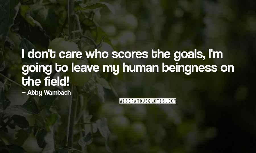Abby Wambach Quotes: I don't care who scores the goals, I'm going to leave my human beingness on the field!
